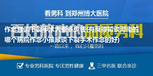 作念尿谈下裂手术大要多少钱(有莫得知谈河南的哪个病院作念小孩尿谈下裂手术作念的好)